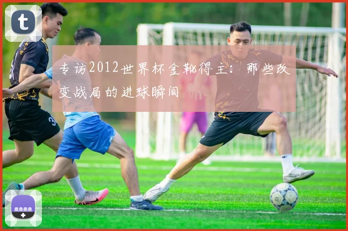 专访2012世界杯金靴得主：那些改变战局的进球瞬间