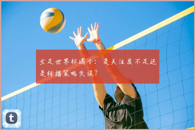 女足世界杯遇冷:是关注度不足还是转播策略失误?
