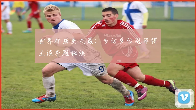 世界杯历史之最：专访多位冠军得主谈夺冠秘诀