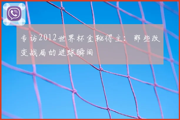 专访2012世界杯金靴得主：那些改变战局的进球瞬间