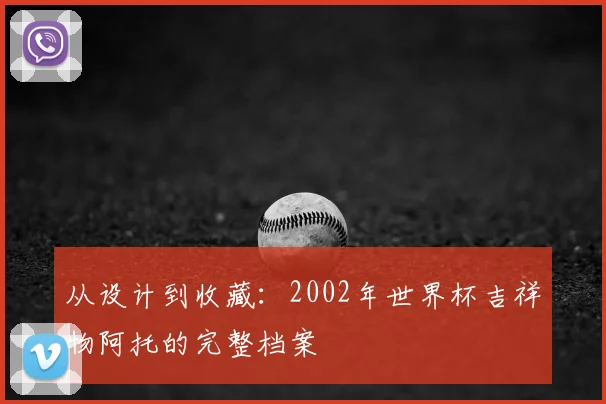 从设计到收藏：2002年世界杯吉祥物阿托的完整档案