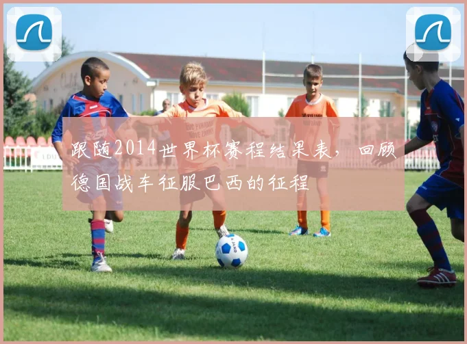 跟随2014世界杯赛程结果表，回顾德国战车征服巴西的征程