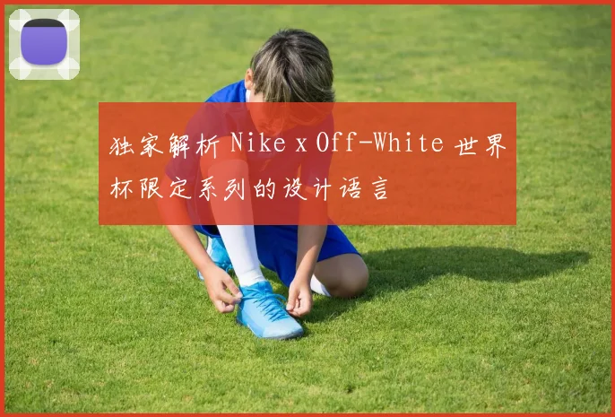 独家解析 Nike x Off-White 世界杯限定系列的设计语言