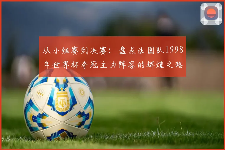 从小组赛到决赛：盘点法国队1998年世界杯夺冠主力阵容的辉煌之路