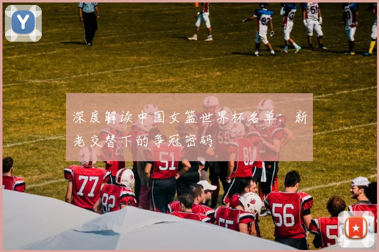 深度解读中国女篮世界杯名单：新老交替下的争冠密码