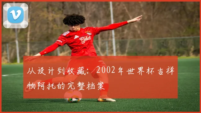 从设计到收藏：2002年世界杯吉祥物阿托的完整档案