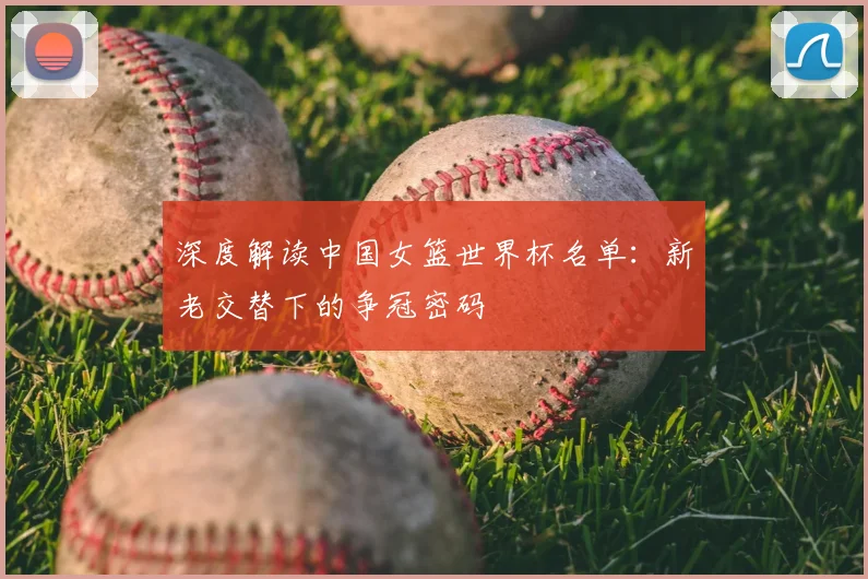 深度解读中国女篮世界杯名单:新老交替下的争冠密码