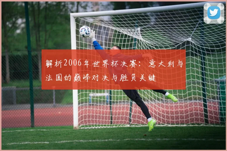 解析2006年世界杯决赛：意大利与法国的巅峰对决与胜负关键