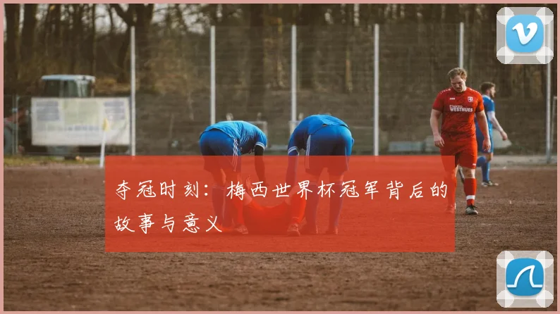夺冠时刻：梅西世界杯冠军背后的故事与意义