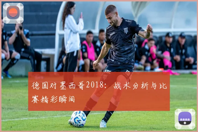德国对墨西哥2018：战术分析与比赛精彩瞬间