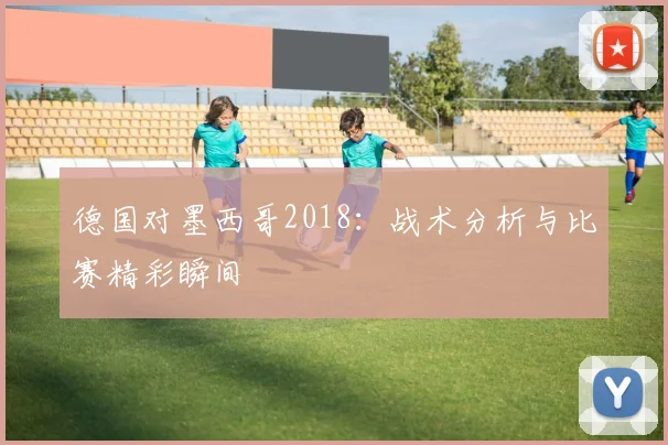 德国对墨西哥2018：战术分析与比赛精彩瞬间