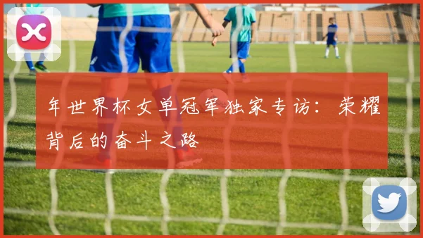 年世界杯女单冠军独家专访：荣耀背后的奋斗之路