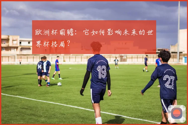 欧洲杯前瞻:它如何影响未来的世界杯格局?