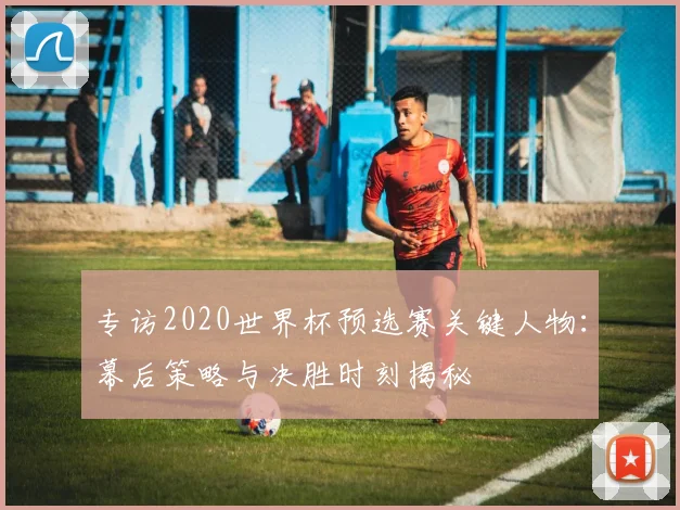 专访2020世界杯预选赛关键人物：幕后策略与决胜时刻揭秘