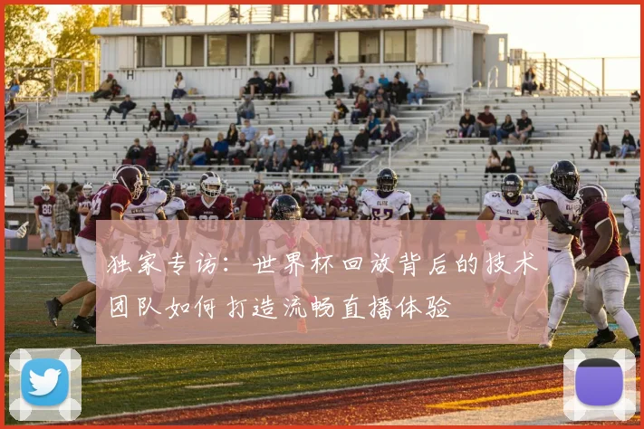 独家专访：世界杯回放背后的技术团队如何打造流畅直播体验