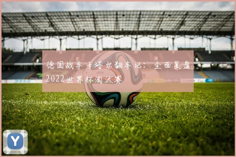 德国战车卡塔尔翻车记：全面复盘2022世界杯淘汰赛