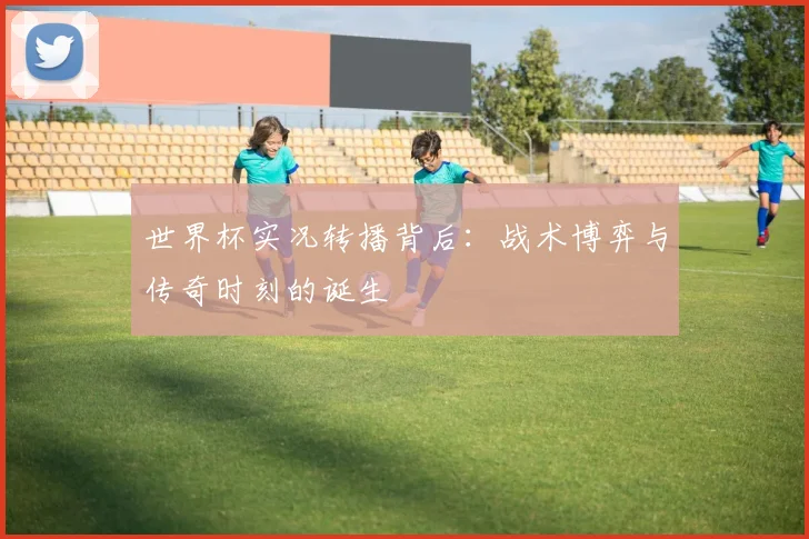 世界杯实况转播背后：战术博弈与传奇时刻的诞生