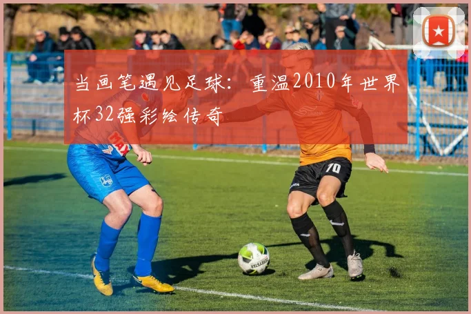 当画笔遇见足球：重温2010年世界杯32强彩绘传奇