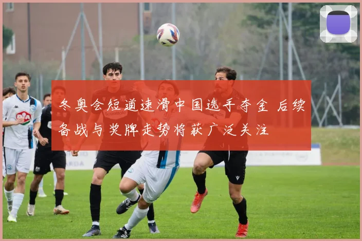 冬奥会短道速滑中国选手夺金 后续备战与奖牌走势将获广泛关注