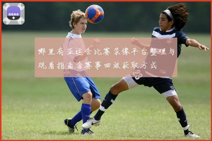 哪里有亚运会比赛录像平台整理与观看指南含赛事回放获取方式