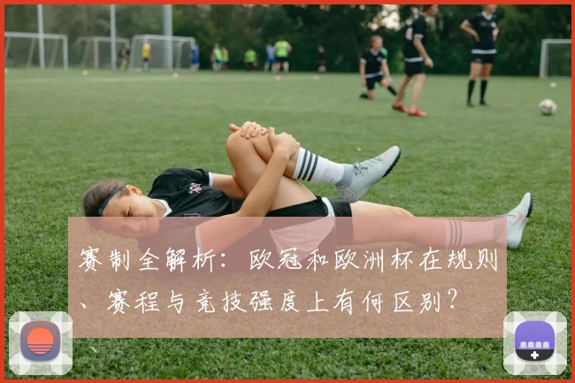 赛制全解析:欧冠和欧洲杯在规则、赛程与竞技强度上有何区别?