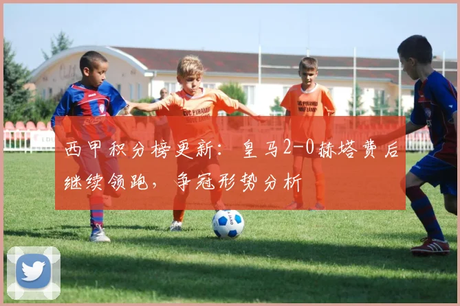 西甲积分榜更新：皇马2-0赫塔费后继续领跑，争冠形势分析