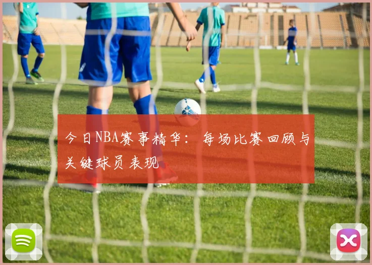 今日NBA赛事精华：每场比赛回顾与关键球员表现