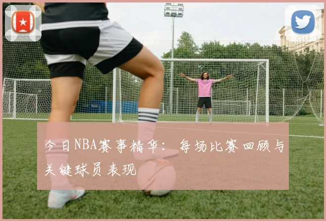 今日NBA赛事精华：每场比赛回顾与关键球员表现