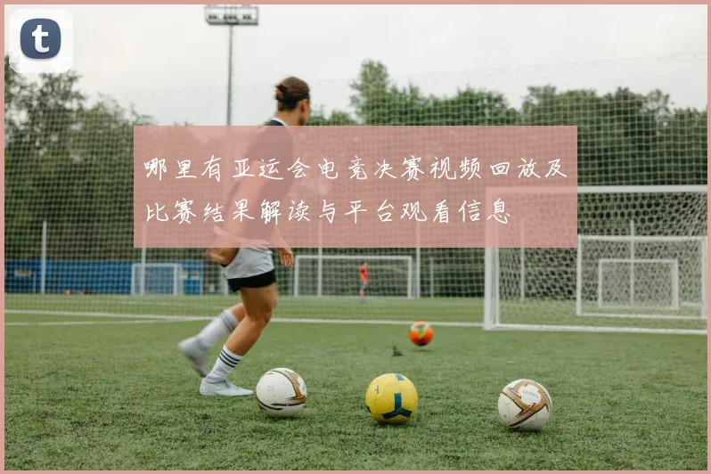 哪里有亚运会电竞决赛视频回放及比赛结果解读与平台观看信息