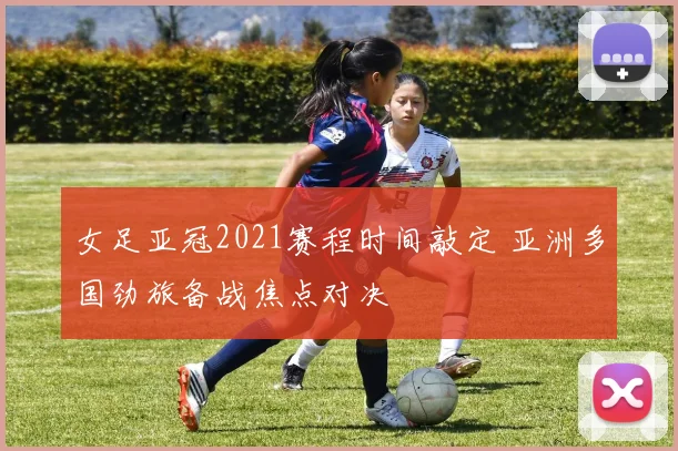 女足亚冠2021赛程时间敲定 亚洲多国劲旅备战焦点对决