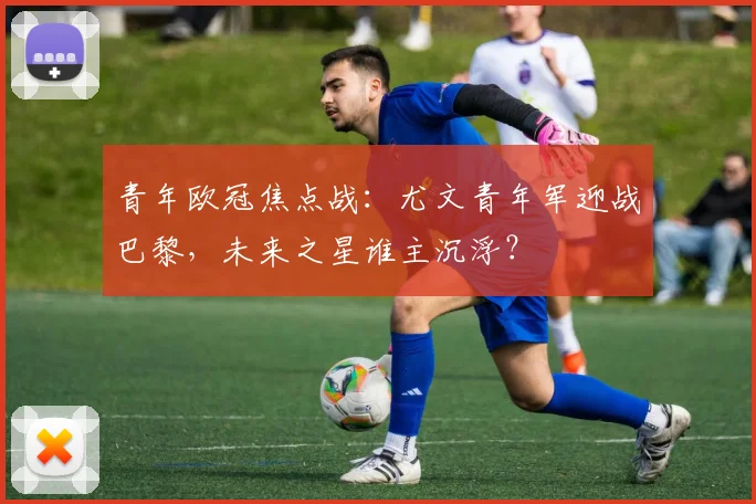 青年欧冠焦点战：尤文青年军迎战巴黎，未来之星谁主沉浮？