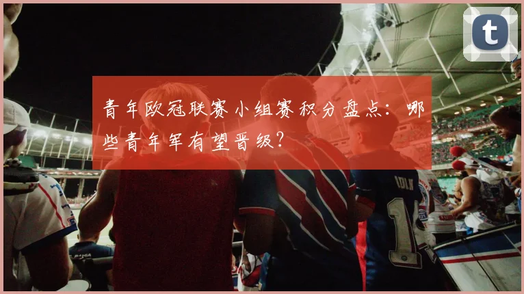 青年欧冠联赛小组赛积分盘点:哪些青年军有望晋级?