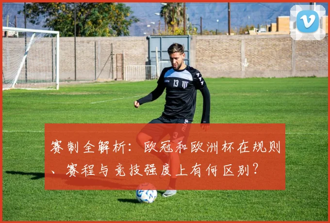 赛制全解析:欧冠和欧洲杯在规则、赛程与竞技强度上有何区别?