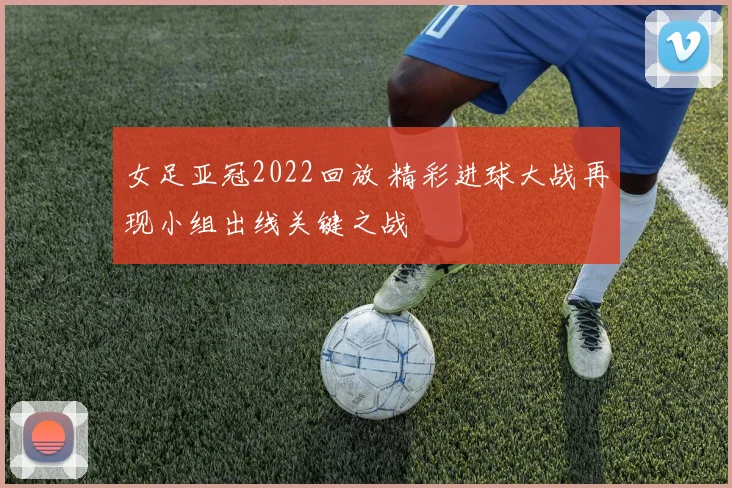 女足亚冠2022回放 精彩进球大战再现小组出线关键之战